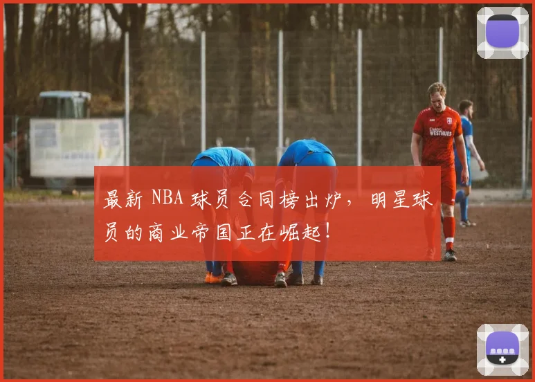 最新 NBA 球员合同榜出炉，明星球员的商业帝国正在崛起！