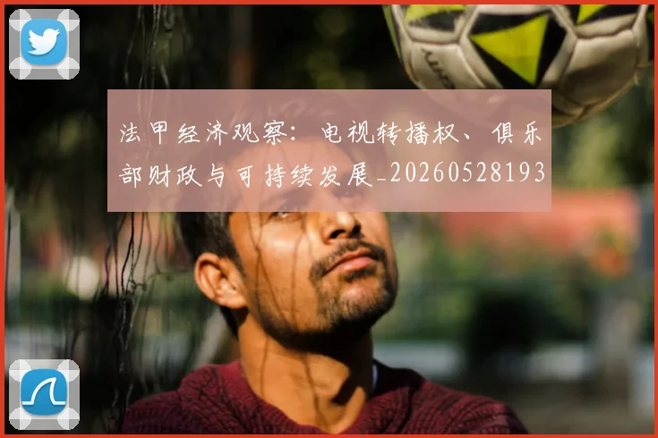 法甲经济观察:电视转播权、俱乐部财政与可持续发展_20260528193455_20260609233206