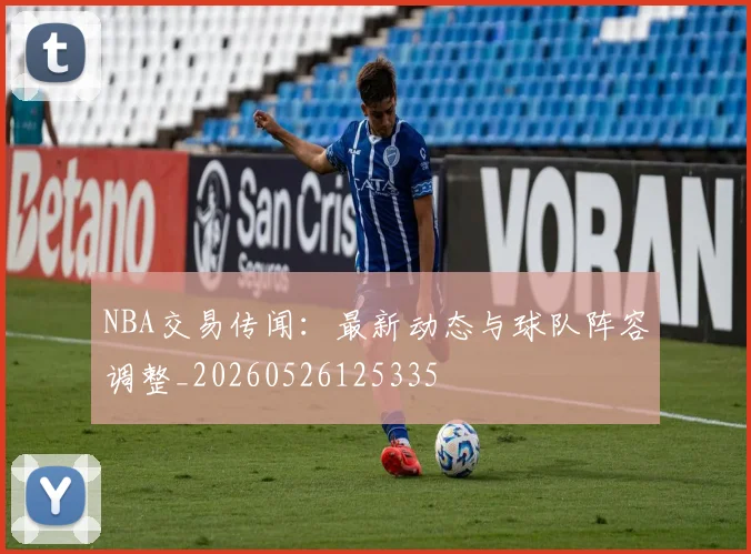 NBA交易传闻:最新动态与球队阵容调整_20260526125335