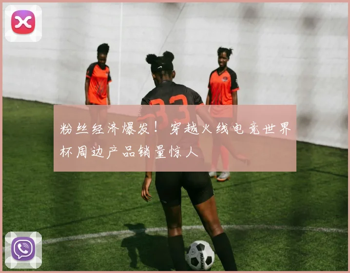 粉丝经济爆发!穿越火线电竞世界杯周边产品销量惊人