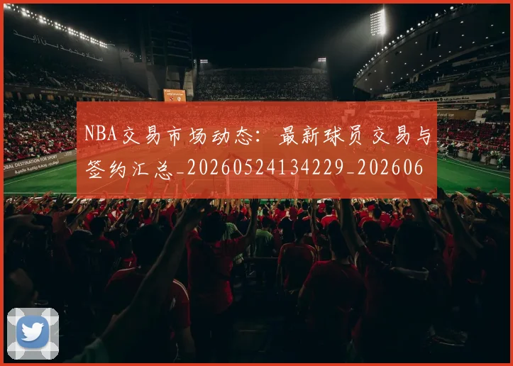 NBA交易市场动态:最新球员交易与签约汇总_20260524134229_20260606165602